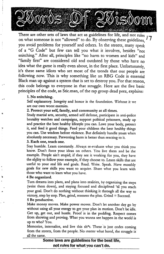 “There a other sets oflaws tha ac 15 gidelines for lfe. nd not les ¥ on what someone is not “allowed” to do. By observing these guidelines, | 1 you avoid problems for yourself and others. Tn the streets, many speak of 2 “G Code” but few can tel you wht it involves, besides “nox snitching” Afie all,principles ke “no harm to women and kids” and “family first” are considered old and oudated by those who have no dea what the game is really eve about,in the first place. Unforunatel, i’s these same idiots who set most of the trends that our people aze following now. This is why something like an RBG Code is essentil Black man up againsta system tha s set o destroy you. For tha reason, this code belongs to everyone in that struggle. Here ace the five basic principles of the code, as Sic.man, of the rap group dead prez, explains: 1 No sniching. Sl exphanatony: Ity 30d honor i the oundstion. Wihoot it we e out own worst eneic. 2. Protect yourself, family, and commanity a sl imes. Study maria s, sccurity, amed selfdeens, ardcpate i ans polce ity watches and campags, upport poiical prisoner, sty up and pracicethe best helcy fesyc you cn. Love your body, proceer it and feed it good things. Feed yoor chidren th beot heady things you cn. Use wisdom befre vilence. But definicly hanll yous when hsoutly pecessny. Preventing harm i beter han escin (o . 3. Each one, teach one. Siay humble Leam consatdy Alays e-caluate what you ik you know. Don’ forc your idess on others You Ie them and be the cxample. People ain’sstpid i thy see it workin for you, they have the sty o follow your exsmple, f hey choose o Lesrn sills ot are useul o your real e and goal. Read. Wrte. Spe. Have monthly goss for new skl you want o acquie. Shase wha ou e with those who want o lerm what you have 4B organied. Tom detas nto lns,and plans ot reales, by oganisin the steps (e them down, and sayin foused and discipined el you each your goal. Dox’tdo nothing withou thinking it trough sl e wy 10 Victory, step b tep. Pln,gind,resssess the plan. Grind = Sacece, SBe productive. Make money moves Make powee moves. Dor’e e anoshee day g0 by without usin allyourenergy (0 et youe ln in moton. Dot bt e Get up, g out, and hust, Prof 3 in the. podding, Respect comes from showing and proving, What you wanna see appen i the world up 0 who? You, Memorize, internlize, and lve his sht. Thes i fust codes coming from the seets,fiom th people. No marer what hood,th sirapge b llthe same Some faws are guldelines for the bost e, not s for what vou can’t do.